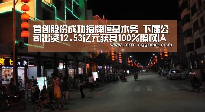 首创股份成功摘牌恒基水务 下属公司出资12.53亿元获其100%股权|AG真人官方网站(图3) AG亚游